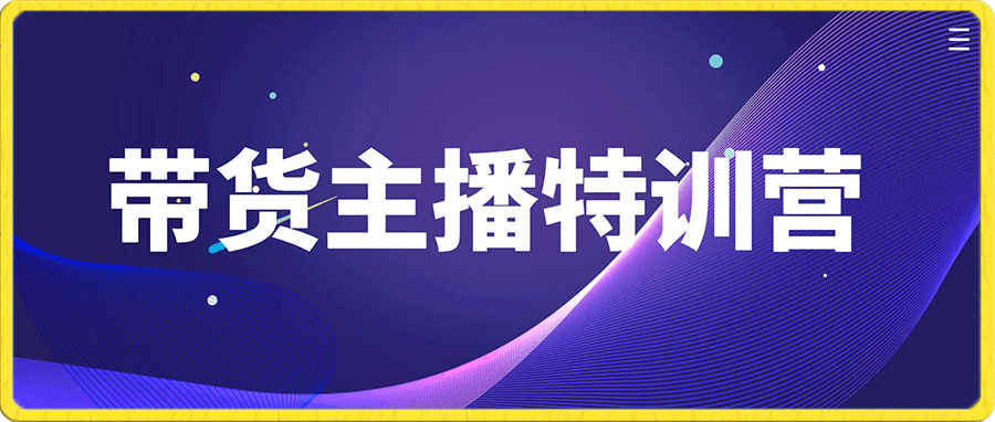 带货主播特训营：无论是运营或主播或新手小白，都适合听的课程-云创库