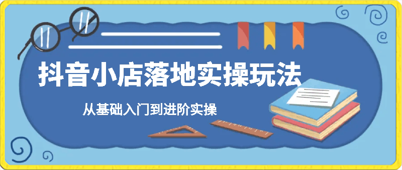 抖音小店落地实操玩法，从基础入门到进阶实操-云创库