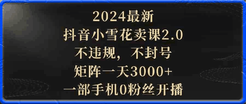 2024最新抖音小雪花卖课2.0，不违规，不封号，矩阵一天3000 ，一部手机0粉丝开播-云创库