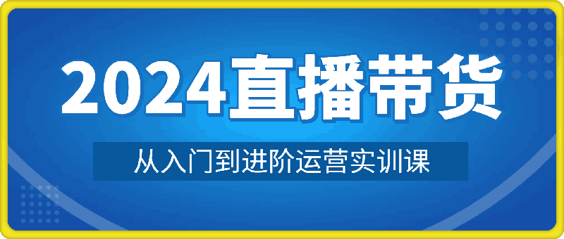 2024直播带货从入门到进阶运营实训课程新手直播运营培训实操课-云创库