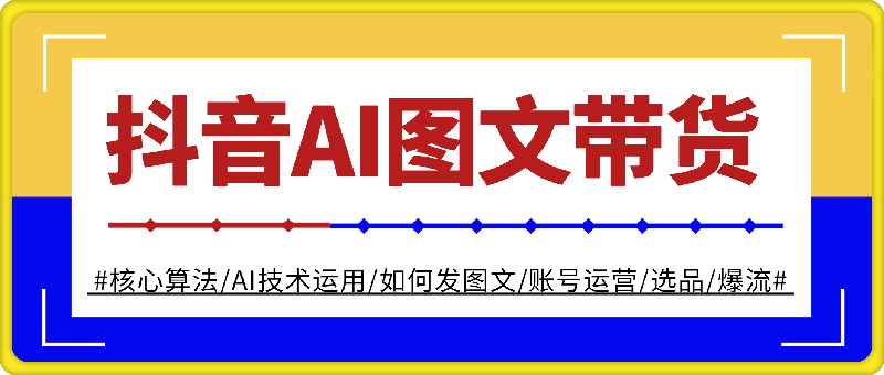 抖音AI图文带货教程：核心算法/AI技术运用/如何发图文/账号运营/选品/爆流-云创库