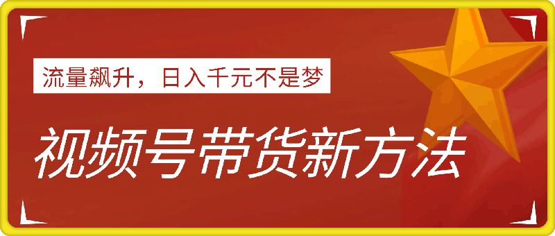 视频号带货新方法：流量飙升，日入千元不是梦，小白也能轻松上手！-云创库