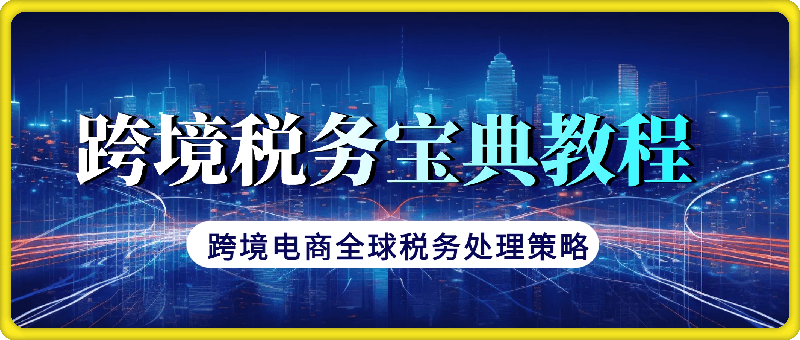 跨境税务宝典教程：跨境电商全球税务处理策略-云创库