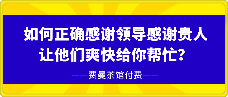 费曼茶馆付费《如何正确感谢领导，感谢贵人，让他们爽快给你帮忙？》-会创网(会创项目网)